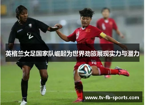 英格兰女足国家队崛起为世界劲旅展现实力与潜力 英格兰女足国家队崛起为世界劲旅展现实力与潜力
