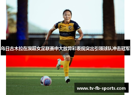 乌日古木拉在澳超女足联赛中大放异彩表现突出引领球队冲击冠军 乌日古木拉在澳超女足联赛中大放异彩表现突出引领球队冲击冠军